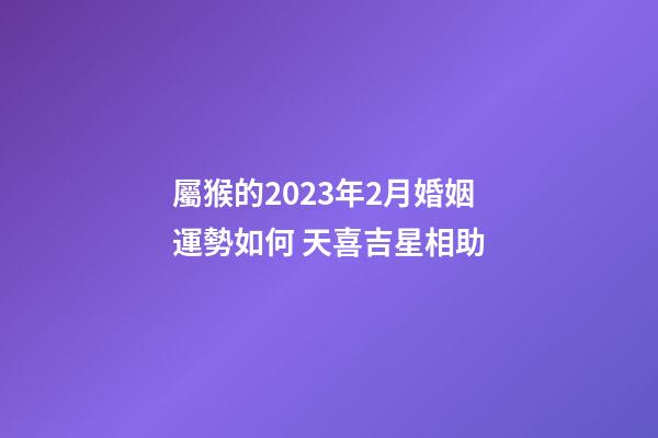 屬猴的2023年2月婚姻運勢如何 天喜吉星相助